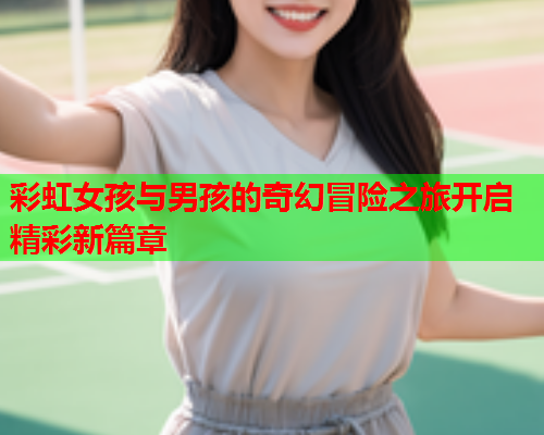 彩虹女孩与男孩的奇幻冒险之旅开启精彩新篇章