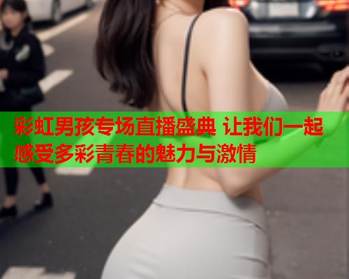彩虹男孩专场直播盛典 让我们一起感受多彩青春的魅力与激情
