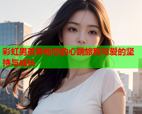 彩虹男孩异地恋的心跳旅程与爱的坚持与成长