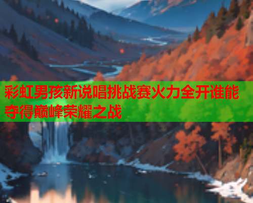 彩虹男孩新说唱挑战赛火力全开谁能夺得巅峰荣耀之战