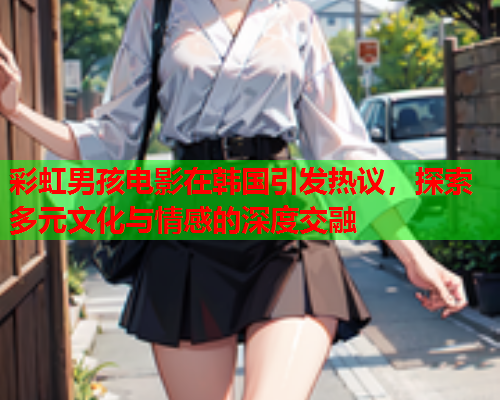 彩虹男孩电影在韩国引发热议，探索多元文化与情感的深度交融