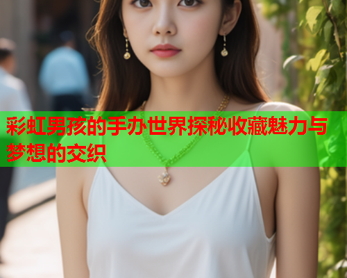 彩虹男孩的手办世界探秘收藏魅力与梦想的交织