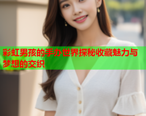 彩虹男孩的手办世界探秘收藏魅力与梦想的交织