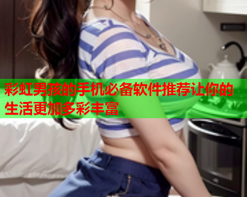 彩虹男孩的手机必备软件推荐让你的生活更加多彩丰富