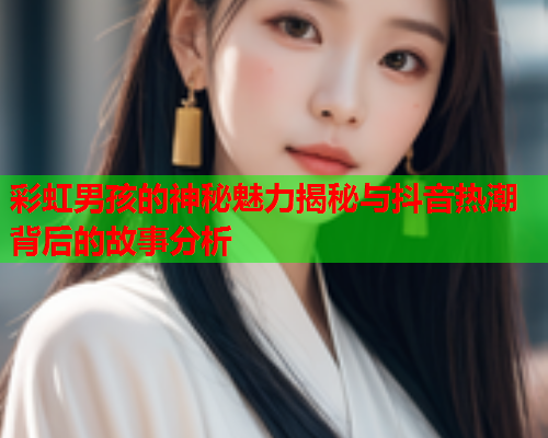 彩虹男孩的神秘魅力揭秘与抖音热潮背后的故事分析