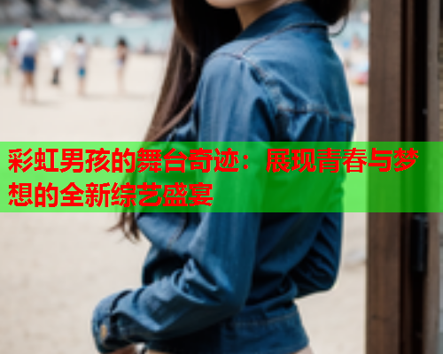 彩虹男孩的舞台奇迹：展现青春与梦想的全新综艺盛宴