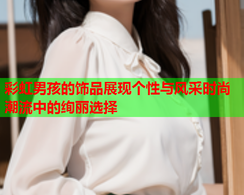 彩虹男孩的饰品展现个性与风采时尚潮流中的绚丽选择