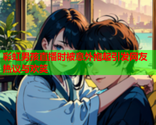 彩虹男孩直播时被意外抱起引发网友热议与欢笑