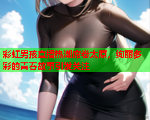 彩虹男孩直播热潮席卷太原，绚丽多彩的青春故事引发关注