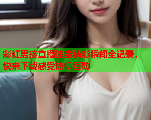 彩虹男孩直播连麦精彩瞬间全记录，快来下载感受热情互动