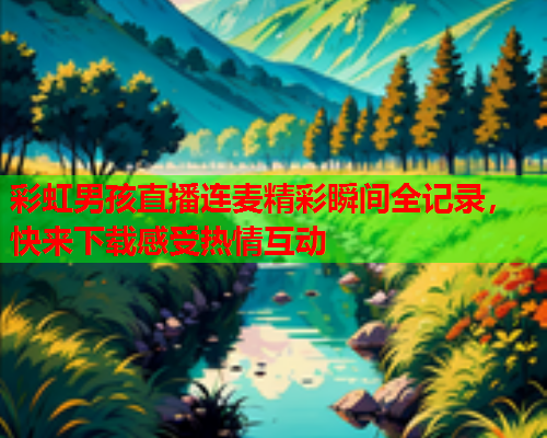 彩虹男孩直播连麦精彩瞬间全记录，快来下载感受热情互动