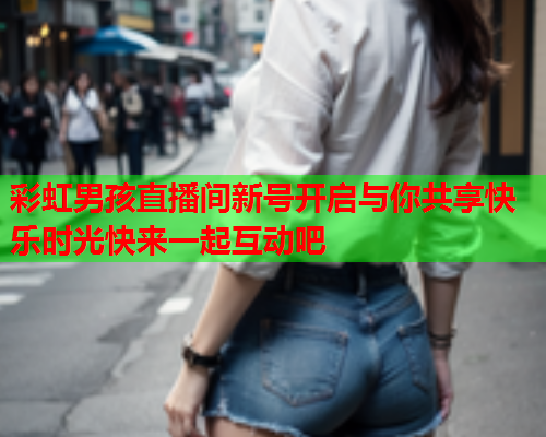彩虹男孩直播间新号开启与你共享快乐时光快来一起互动吧