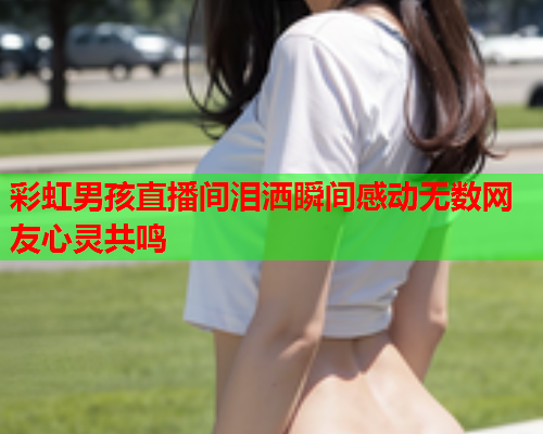 彩虹男孩直播间泪洒瞬间感动无数网友心灵共鸣