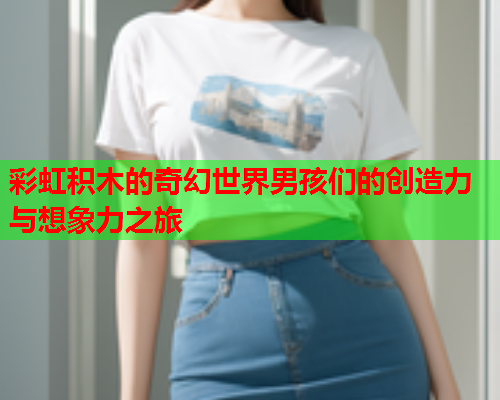 彩虹积木的奇幻世界男孩们的创造力与想象力之旅