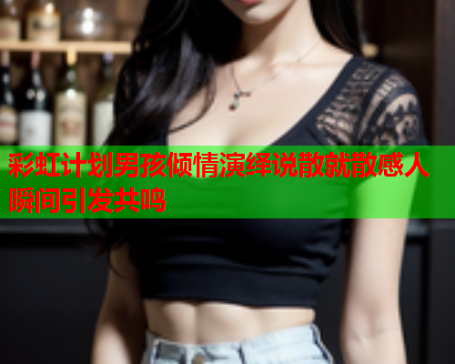 彩虹计划男孩倾情演绎说散就散感人瞬间引发共鸣