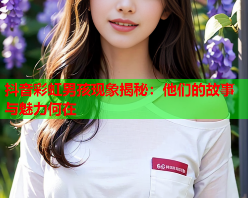 抖音彩虹男孩现象揭秘：他们的故事与魅力何在