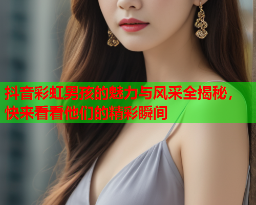 抖音彩虹男孩的魅力与风采全揭秘，快来看看他们的精彩瞬间