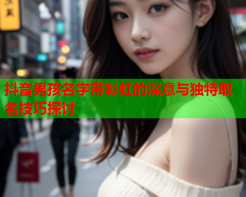 抖音男孩名字带彩虹的深意与独特取名技巧探讨