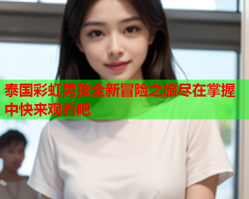 泰国彩虹男孩全新冒险之旅尽在掌握中快来观看吧