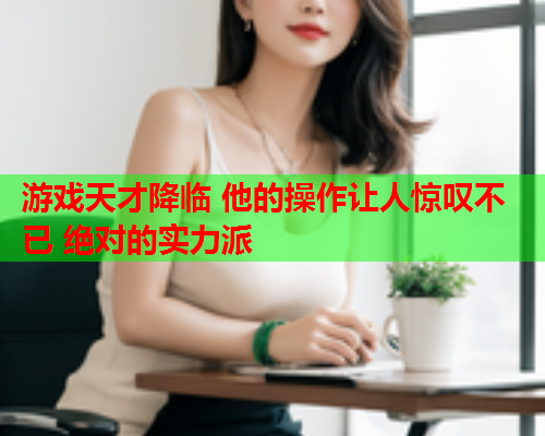 游戏天才降临 他的操作让人惊叹不已 绝对的实力派