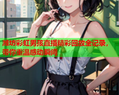 潍坊彩虹男孩直播精彩回放全记录，带你重温感动瞬间