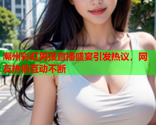 潮州彩虹男孩直播盛宴引发热议，网友热情互动不断