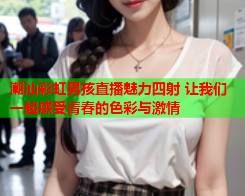 潮汕彩虹男孩直播魅力四射 让我们一起感受青春的色彩与激情