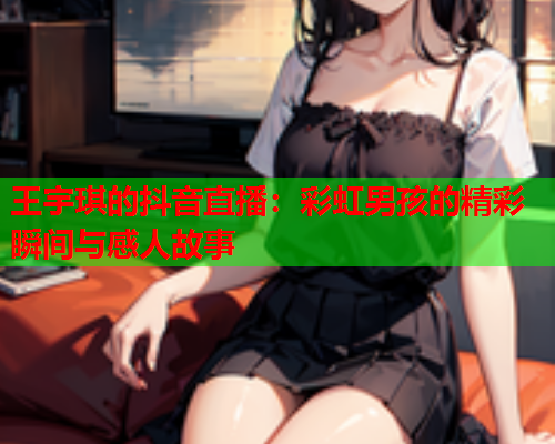王宇琪的抖音直播：彩虹男孩的精彩瞬间与感人故事