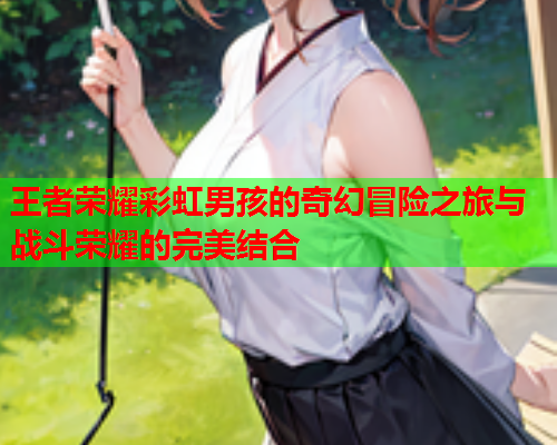 王者荣耀彩虹男孩的奇幻冒险之旅与战斗荣耀的完美结合
