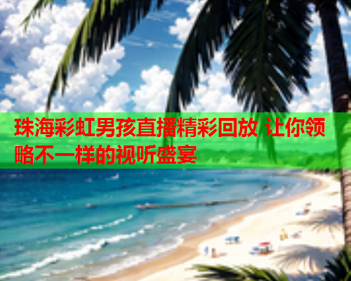 珠海彩虹男孩直播精彩回放 让你领略不一样的视听盛宴 珠海彩虹男孩直播精彩回放 让你领略不一样的视听盛宴