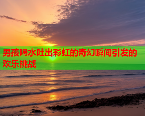 男孩喝水吐出彩虹的奇幻瞬间引发的欢乐挑战