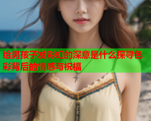 给男孩子发彩虹的深意是什么探寻色彩背后的情感与祝福