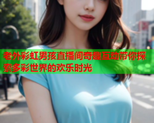 老外彩虹男孩直播间奇趣互动带你探索多彩世界的欢乐时光