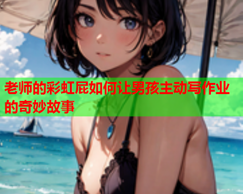 老师的彩虹屁如何让男孩主动写作业的奇妙故事