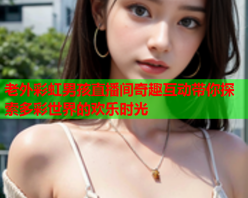 老外彩虹男孩直播间奇趣互动带你探索多彩世界的欢乐时光