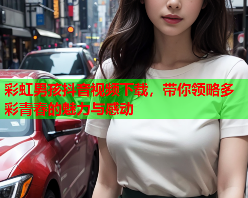 彩虹男孩抖音视频下载，带你领略多彩青春的魅力与感动